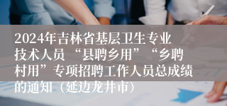 2024年吉林省基层卫生专业技术人员 “县聘乡用”“乡聘村用”专项招聘工作人员总成绩的通知（延边龙井市）