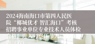 2024海南海口市第四人民医院“椰城优才 智汇海口”考核招聘事业单位专业技术人员体检合格，进入考察环节人员名单公告（六）