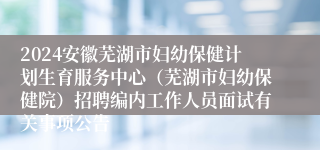 2024安徽芜湖市妇幼保健计划生育服务中心（芜湖市妇幼保健院）招聘编内工作人员面试有关事项公告