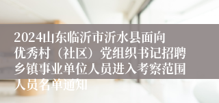 2024山东临沂市沂水县面向优秀村（社区）党组织书记招聘乡镇事业单位人员进入考察范围人员名单通知