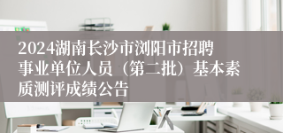 2024湖南长沙市浏阳市招聘事业单位人员（第二批）基本素质测评成绩公告