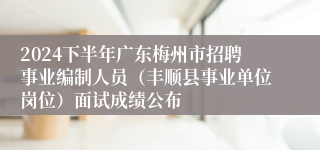 2024下半年广东梅州市招聘事业编制人员（丰顺县事业单位岗位）面试成绩公布