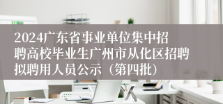 2024广东省事业单位集中招聘高校毕业生广州市从化区招聘拟聘用人员公示（第四批）