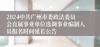 2024中共广州市委政法委员会直属事业单位选调事业编制人员报名时间延长公告