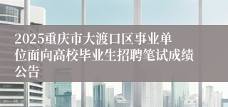 2025重庆市大渡口区事业单位面向高校毕业生招聘笔试成绩公告