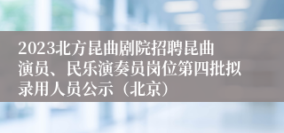 2023北方昆曲剧院招聘昆曲演员、民乐演奏员岗位第四批拟录用人员公示（北京）