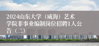 2024山东大学（威海）艺术学院非事业编制岗位招聘1人公告（二）