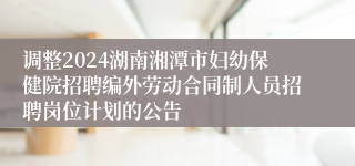 调整2024湖南湘潭市妇幼保健院招聘编外劳动合同制人员招聘岗位计划的公告