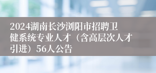 2024湖南长沙浏阳市招聘卫健系统专业人才（含高层次人才引进）56人公告