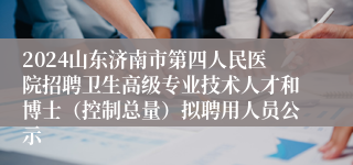 2024山东济南市第四人民医院招聘卫生高级专业技术人才和博士（控制总量）拟聘用人员公示