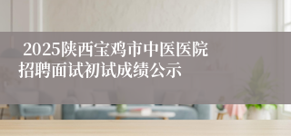  2025陕西宝鸡市中医医院招聘面试初试成绩公示