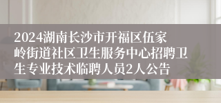 2024湖南长沙市开福区伍家岭街道社区卫生服务中心招聘卫生专业技术临聘人员2人公告