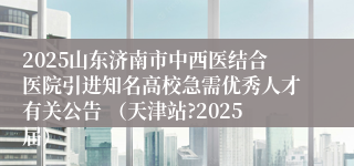 2025山东济南市中西医结合医院引进知名高校急需优秀人才有关公告 （天津站?2025届）