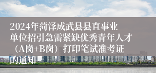 2024年菏泽成武县县直事业单位招引急需紧缺优秀青年人才（A岗+B岗）打印笔试准考证的通知