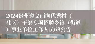 2024贵州遵义面向优秀村（社区）干部专项招聘乡镇（街道）事业单位工作人员68公告