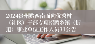 2024贵州黔西南面向优秀村（社区）干部专项招聘乡镇（街道）事业单位工作人员31公告