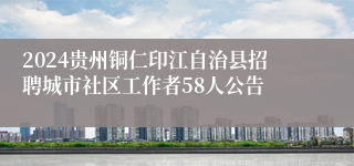 2024贵州铜仁印江自治县招聘城市社区工作者58人公告