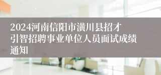 2024河南信阳市潢川县招才引智招聘事业单位人员面试成绩通知