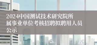 2024中国测试技术研究院所属事业单位考核招聘拟聘用人员公示