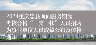 2024重庆忠县面向服务期满考核合格“三支一扶”人员招聘为事业单位人员成绩公布及体检通知