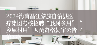 2024海南昌江黎族自治县医疗集团考核招聘“县属乡用”“乡属村用”人员资格复审公告（第3号）