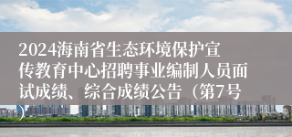 2024海南省生态环境保护宣传教育中心招聘事业编制人员面试成绩、综合成绩公告（第7号）