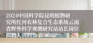 2024中国科学院昆明植物研究所红河农林复合生态系统云南省野外科学观测研究站站长岗位拟聘人员的公示