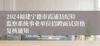 2024福建宁德市霞浦县纪检监察系统事业单位招聘面试资格复核通知