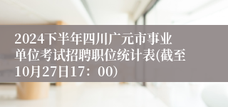 2024下半年四川广元市事业单位考试招聘职位统计表(截至10月27日17：00）