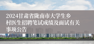 2024甘肃省陇南市大学生乡村医生招聘笔试成绩及面试有关事项公告