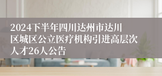 2024下半年四川达州市达川区城区公立医疗机构引进高层次人才26人公告