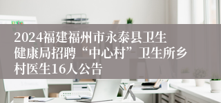 2024福建福州市永泰县卫生健康局招聘“中心村”卫生所乡村医生16人公告