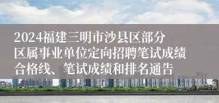 2024福建三明市沙县区部分区属事业单位定向招聘笔试成绩合格线、笔试成绩和排名通告