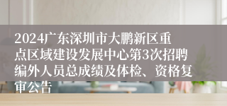 2024广东深圳市大鹏新区重点区域建设发展中心第3次招聘编外人员总成绩及体检、资格复审公告