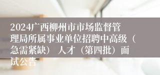 2024广西柳州市市场监督管理局所属事业单位招聘中高级（急需紧缺） 人才（第四批）面试公告