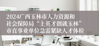 2024广西玉林市人力资源和社会保障局“上英才创就玉林”市直事业单位急需紧缺人才体检及考察公告