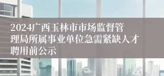 2024广西玉林市市场监督管理局所属事业单位急需紧缺人才聘用前公示