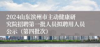 2024山东滨州市主动健康研究院招聘第一批人员拟聘用人员公示（第四批次）