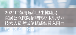 2024广东清远市卫生健康局直属公立医院招聘医疗卫生专业技术人员考试笔试成绩及入围面试人员名单公告