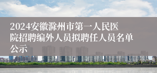 2024安徽滁州市第一人民医院招聘编外人员拟聘任人员名单公示