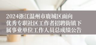 2024浙江温州市鹿城区面向优秀专职社区工作者招聘街镇下属事业单位工作人员总成绩公告