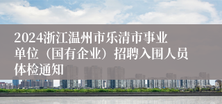 2024浙江温州市乐清市事业单位（国有企业）招聘入围人员体检通知