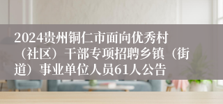 2024贵州铜仁市面向优秀村（社区）干部专项招聘乡镇（街道）事业单位人员61人公告