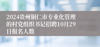 2024贵州铜仁市专业化管理的村党组织书记招聘10月29日报名人数