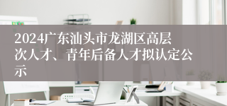 2024广东汕头市龙湖区高层次人才、青年后备人才拟认定公示