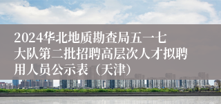 2024华北地质勘查局五一七大队第二批招聘高层次人才拟聘用人员公示表（天津）