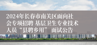 2024年长春市南关区面向社会专项招聘 基层卫生专业技术人员“县聘乡用” 面试公告