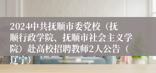 2024中共抚顺市委党校（抚顺行政学院、抚顺市社会主义学院）赴高校招聘教师2人公告（辽宁）