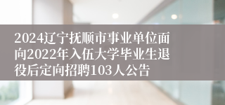 2024辽宁抚顺市事业单位面向2022年入伍大学毕业生退役后定向招聘103人公告