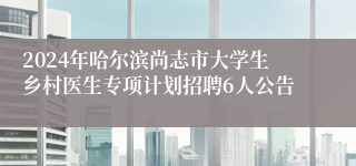 2024年哈尔滨尚志市大学生乡村医生专项计划招聘6人公告